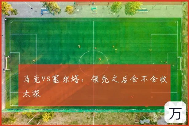 马竞vs塞尔塔，领先之后会不会收太深