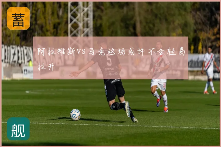 阿拉维斯vs马竞这场或许不会轻易拉开